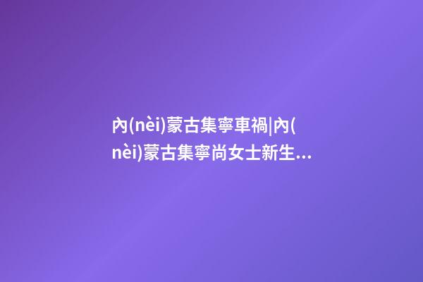 內(nèi)蒙古集寧車禍|內(nèi)蒙古集寧尚女士新生馬年男寶寶取名